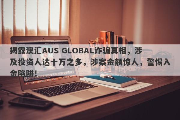 揭露澳汇AUS GLOBAL诈骗真相，涉及投资人达十万之多，涉案金额惊人，警惕入金陷阱！