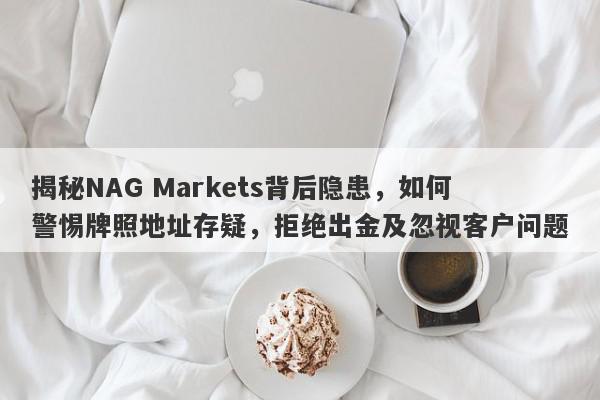 揭秘NAG Markets背后隐患，如何警惕牌照地址存疑，拒绝出金及忽视客户问题