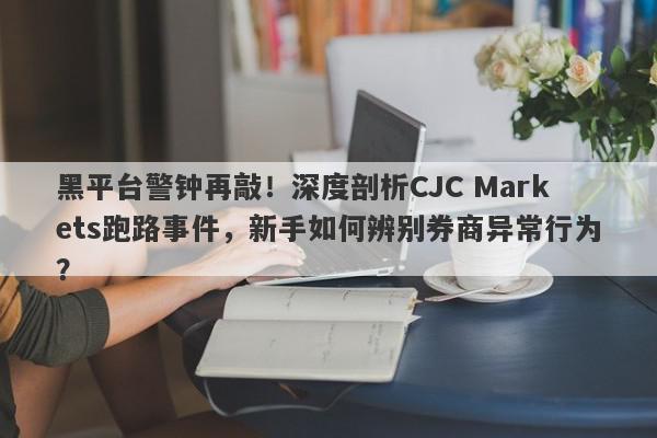 黑平台警钟再敲！深度剖析CJC Markets跑路事件，新手如何辨别券商异常行为？