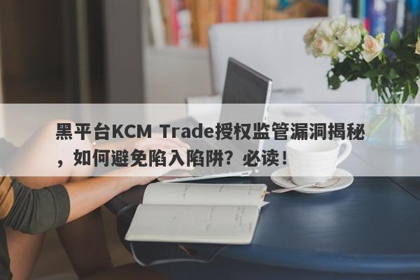 黑平台KCM Trade授权监管漏洞揭秘，如何避免陷入陷阱？必读！