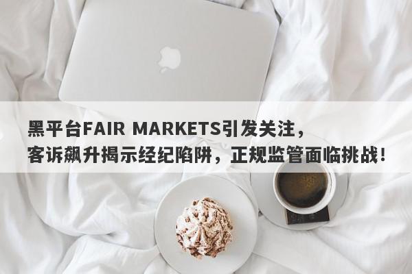 黑平台FAIR MARKETS引发关注，客诉飙升揭示经纪陷阱，正规监管面临挑战！