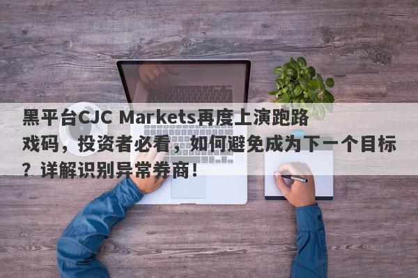 黑平台CJC Markets再度上演跑路戏码，投资者必看，如何避免成为下一个目标？详解识别异常券商！