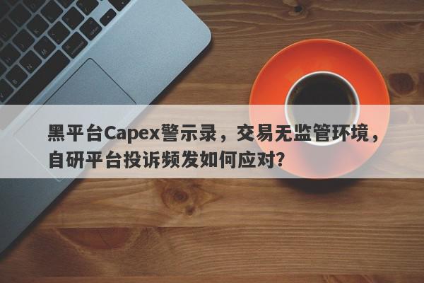 黑平台Capex警示录，交易无监管环境，自研平台投诉频发如何应对？