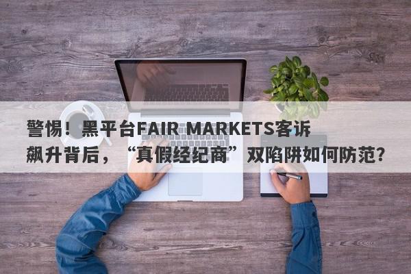 警惕！黑平台FAIR MARKETS客诉飙升背后，“真假经纪商”双陷阱如何防范？