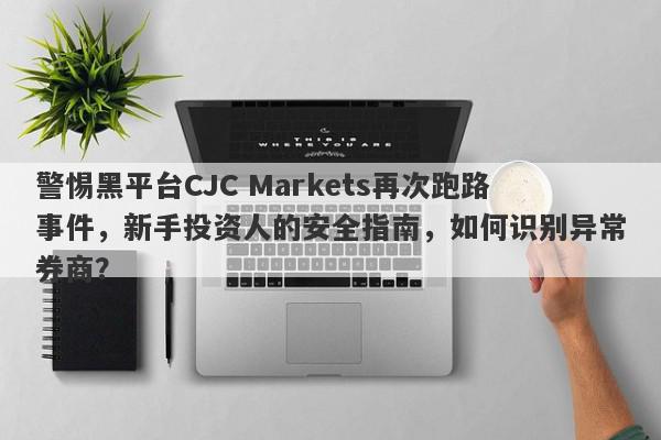 警惕黑平台CJC Markets再次跑路事件，新手投资人的安全指南，如何识别异常券商？