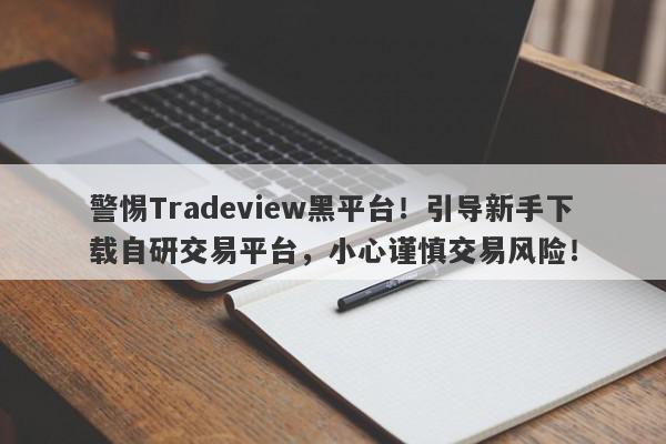 警惕Tradeview黑平台！引导新手下载自研交易平台，小心谨慎交易风险！