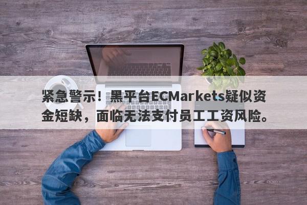 紧急警示！黑平台ECMarkets疑似资金短缺，面临无法支付员工工资风险。