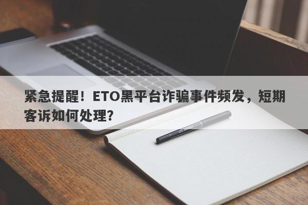 紧急提醒！ETO黑平台诈骗事件频发，短期客诉如何处理？