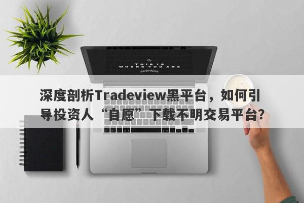 深度剖析Tradeview黑平台，如何引导投资人“自愿”下载不明交易平台？