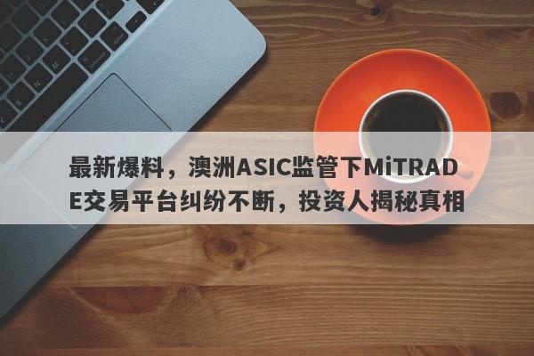 最新爆料，澳洲ASIC监管下MiTRADE交易平台纠纷不断，投资人揭秘真相