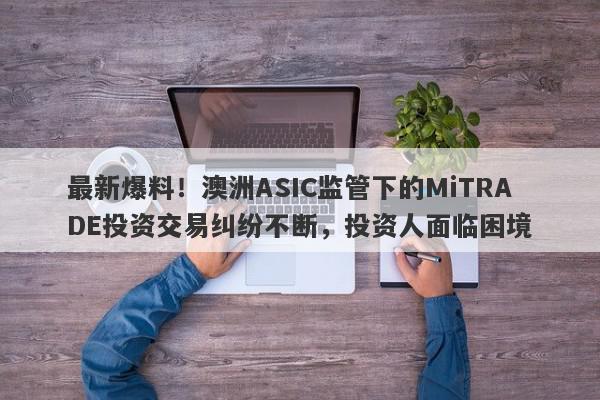 最新爆料！澳洲ASIC监管下的MiTRADE投资交易纠纷不断，投资人面临困境