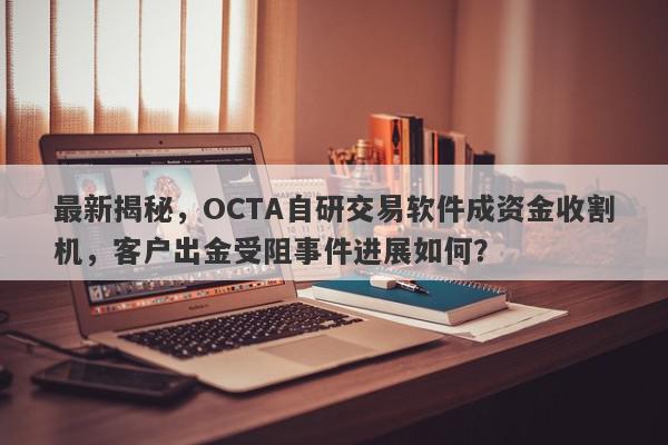 最新揭秘，OCTA自研交易软件成资金收割机，客户出金受阻事件进展如何？