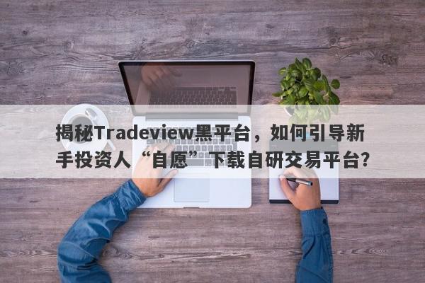 揭秘Tradeview黑平台，如何引导新手投资人“自愿”下载自研交易平台？