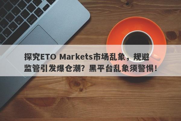 探究ETO Markets市场乱象，规避监管引发爆仓潮？黑平台乱象须警惕！