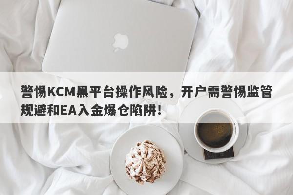 警惕KCM黑平台操作风险，开户需警惕监管规避和EA入金爆仓陷阱！