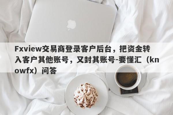 Fxview交易商登录客户后台，把资金转入客户其他账号，又封其账号-要懂汇（knowfx）问答