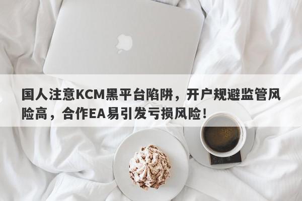 国人注意KCM黑平台陷阱，开户规避监管风险高，合作EA易引发亏损风险！