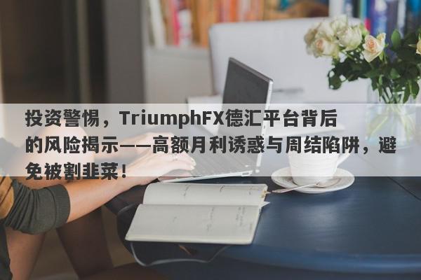 投资警惕，TriumphFX德汇平台背后的风险揭示——高额月利诱惑与周结陷阱，避免被割韭菜！