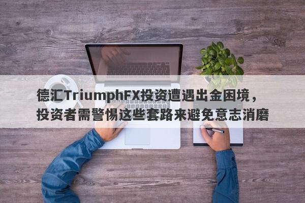 德汇TriumphFX投资遭遇出金困境，投资者需警惕这些套路来避免意志消磨