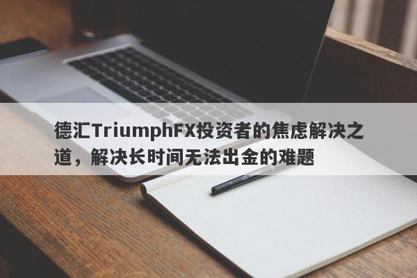 德汇TriumphFX投资者的焦虑解决之道，解决长时间无法出金的难题