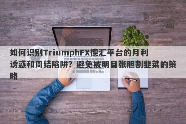 如何识别TriumphFX德汇平台的月利诱惑和周结陷阱？避免被明目张胆割韭菜的策略