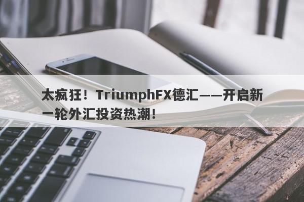 太疯狂！TriumphFX德汇——开启新一轮外汇投资热潮！