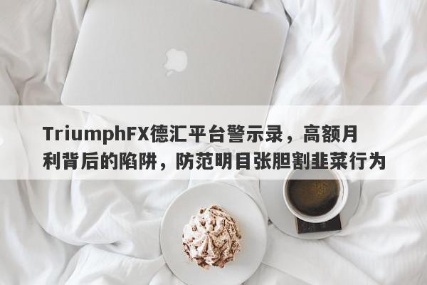 TriumphFX德汇平台警示录，高额月利背后的陷阱，防范明目张胆割韭菜行为