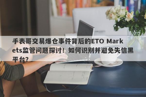 手表哥交易爆仓事件背后的ETO Markets监管问题探讨！如何识别并避免失信黑平台？