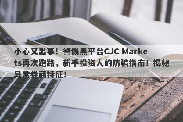 小心又出事！警惕黑平台CJC Markets再次跑路，新手投资人的防骗指南！揭秘异常券商特征！