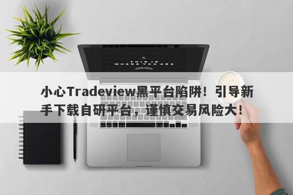 小心Tradeview黑平台陷阱！引导新手下载自研平台，谨慎交易风险大！