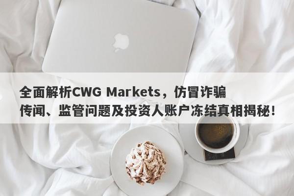 全面解析CWG Markets，仿冒诈骗传闻、监管问题及投资人账户冻结真相揭秘！