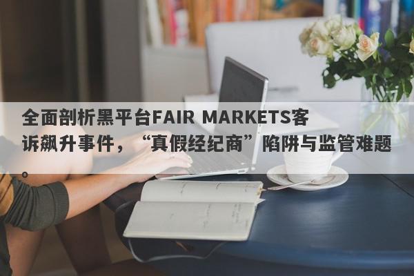 全面剖析黑平台FAIR MARKETS客诉飙升事件，“真假经纪商”陷阱与监管难题。