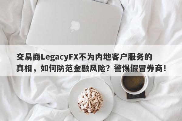 交易商LegacyFX不为内地客户服务的真相，如何防范金融风险？警惕假冒券商！