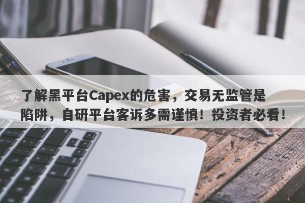 了解黑平台Capex的危害，交易无监管是陷阱，自研平台客诉多需谨慎！投资者必看！