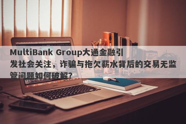 MultiBank Group大通金融引发社会关注，诈骗与拖欠薪水背后的交易无监管问题如何破解？