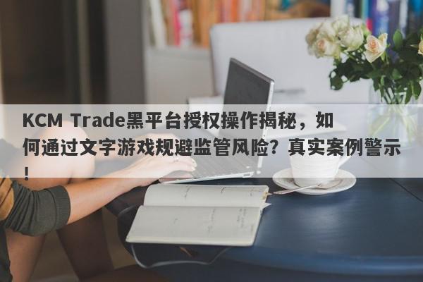 KCM Trade黑平台授权操作揭秘，如何通过文字游戏规避监管风险？真实案例警示！