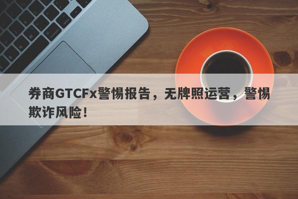 券商GTCFx警惕报告，无牌照运营，警惕欺诈风险！