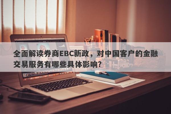 全面解读券商EBC新政，对中国客户的金融交易服务有哪些具体影响？