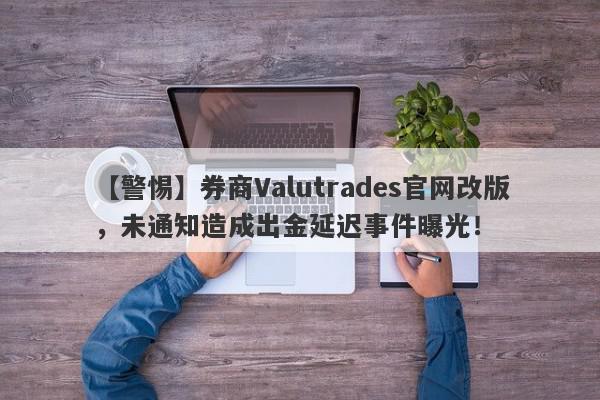 【警惕】券商Valutrades官网改版，未通知造成出金延迟事件曝光！