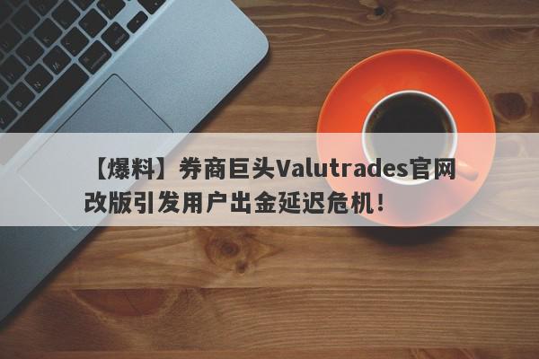 【爆料】券商巨头Valutrades官网改版引发用户出金延迟危机！