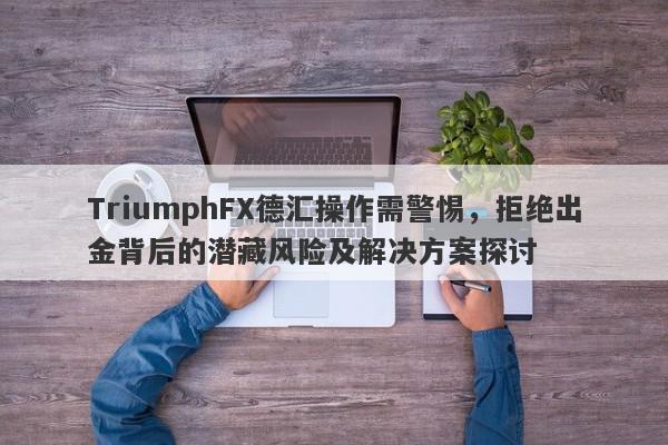 TriumphFX德汇操作需警惕，拒绝出金背后的潜藏风险及解决方案探讨