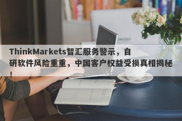 ThinkMarkets智汇服务警示，自研软件风险重重，中国客户权益受损真相揭秘！