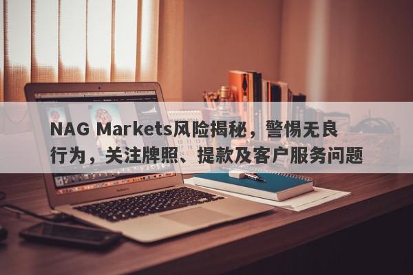 NAG Markets风险揭秘，警惕无良行为，关注牌照、提款及客户服务问题