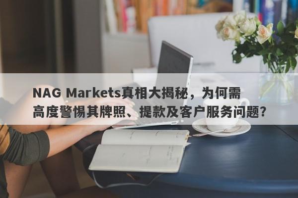 NAG Markets真相大揭秘，为何需高度警惕其牌照、提款及客户服务问题？