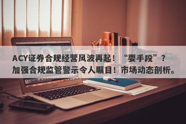 ACY证券合规经营风波再起！“耍手段”？加强合规监管警示令人瞩目！市场动态剖析。