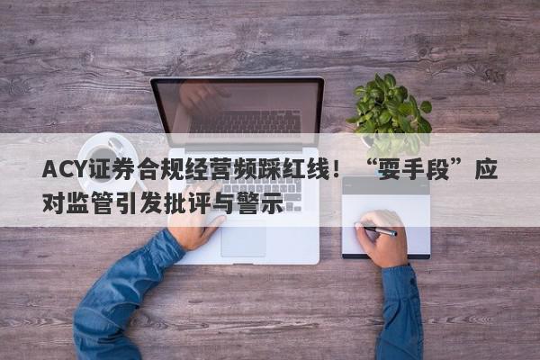 ACY证券合规经营频踩红线！“耍手段”应对监管引发批评与警示