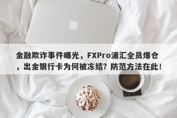 金融欺诈事件曝光，FXPro浦汇全员爆仓，出金银行卡为何被冻结？防范方法在此！