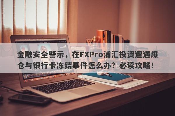 金融安全警示，在FXPro浦汇投资遭遇爆仓与银行卡冻结事件怎么办？必读攻略！