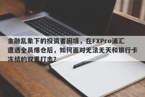 金融乱象下的投资者困境，在FXPro浦汇遭遇全员爆仓后，如何面对无法无天和银行卡冻结的双重打击？