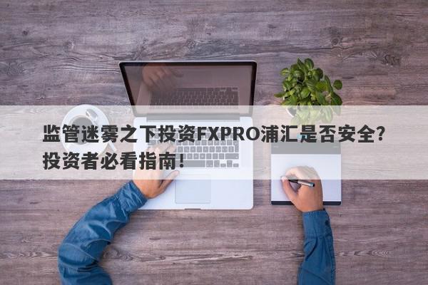 监管迷雾之下投资FXPRO浦汇是否安全？投资者必看指南！